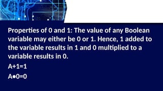 Properties of 0 and 1: The value of any Boolean
variable may either be 0 or 1. Hence, 1 added to
the variable results in 1 and 0 multiplied to a
variable results in 0.
A+1=1
A•0=0
 