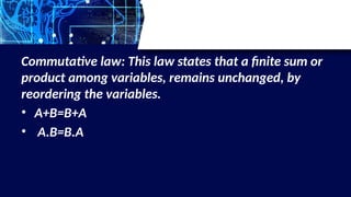 Commutative law: This law states that a finite sum or
product among variables, remains unchanged, by
reordering the variables.
• A+B=B+A
• A.B=B.A
 
