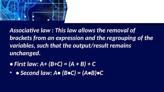 Associative law : This law allows the removal of
brackets from an expression and the regrouping of the
variables, such that the output/result remains
unchanged.
• First law: A+ (B+C) = (A + B) + C
• • Second law: A• (B•C) = (A•B)•C
 
