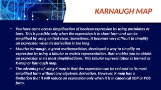 KARNAUGH MAP
• You have come across simplification of boolean expression by using postulates or
laws. This is possible only when the expression is in short form and can be
simplified by using limited steps. Sometimes, it becomes very difficult to simplify
an expression when its derivation is too long.
• Maurice Karnaugh, a great mathematician, developed a way to simplify an
expression by using a tabular or matrix representation, that enables you to obtain
an expression in its most simplified form. This tabular representation is termed as
K-map or Karnaugh map.
• The advantage of using K-map is that the expression can be reduced to its most
simplified form without any algebraic derivation. However, K-map has a
limitation that it will reduce an expression only when it is in canonical SOP or POS
form.
 