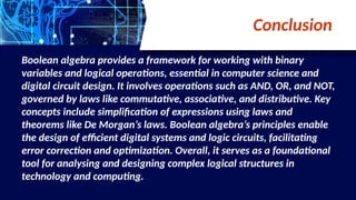 Conclusion
Boolean algebra provides a framework for working with binary
variables and logical operations, essential in computer science and
digital circuit design. It involves operations such as AND, OR, and NOT,
governed by laws like commutative, associative, and distributive. Key
concepts include simplification of expressions using laws and
theorems like De Morgan’s laws. Boolean algebra’s principles enable
the design of efficient digital systems and logic circuits, facilitating
error correction and optimization. Overall, it serves as a foundational
tool for analysing and designing complex logical structures in
technology and computing.
 