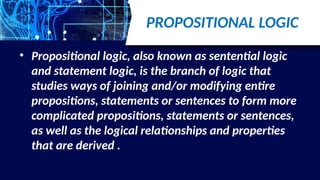 PROPOSITIONAL LOGIC
• Propositional logic, also known as sentential logic
and statement logic, is the branch of logic that
studies ways of joining and/or modifying entire
propositions, statements or sentences to form more
complicated propositions, statements or sentences,
as well as the logical relationships and properties
that are derived .
 