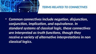 TERMS RELATED TO CONNECTIVES
• Common connectives include negation, disjunction,
conjunction, implication, and equivalence. In
standard systems of classical logic, these connectives
are interpreted as truth functions, though they
receive a variety of alternative interpretations in non
classical logics.
 