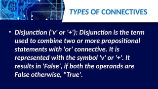 TYPES OF CONNECTIVES
• Disjunction ('v' or '+'): Disjunction is the term
used to combine two or more propositional
statements with 'or' connective. It is
represented with the symbol 'v' or '+'. It
results in 'False', if both the operands are
False otherwise, "True'.
 