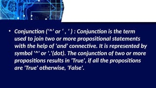 • Conjunction (‘^’ or ‘ , ’ ) : Conjunction is the term
used to join two or more propositional statements
with the help of 'and' connective. It is represented by
symbol '^' or '.'(dot). The conjunction of two or more
propositions results in 'True', if all the propositions
are 'True' otherwise, 'False'.
 
