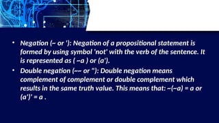 • Negation (~ or '): Negation of a propositional statement is
formed by using symbol 'not' with the verb of the sentence. It
is represented as ( ~a ) or (a').
• Double negation (~~ or "): Double negation means
complement of complement or double complement which
results in the same truth value. This means that: ~(~a) = a or
(a')' = a .
 