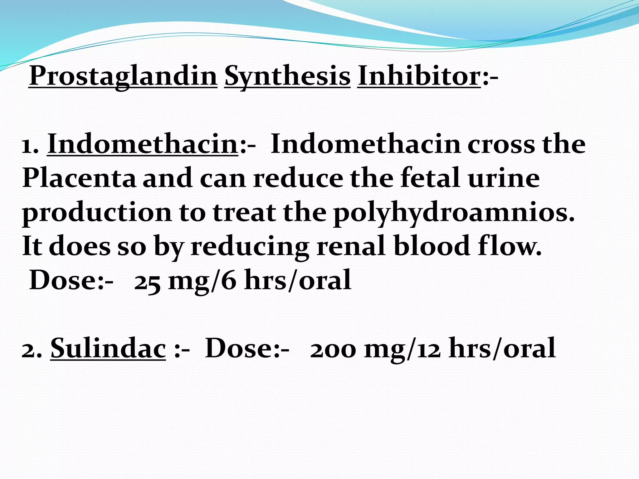 Prostaglandin Synthesis Inhibitor:-
1. Indomethacin:- Indomethacin cross the
Placenta and can reduce the fetal urine
production to treat the polyhydroamnios.
It does so by reducing renal blood flow.
Dose:- 25 mg/6 hrs/oral
2. Sulindac :- Dose:- 200 mg/12 hrs/oral
 