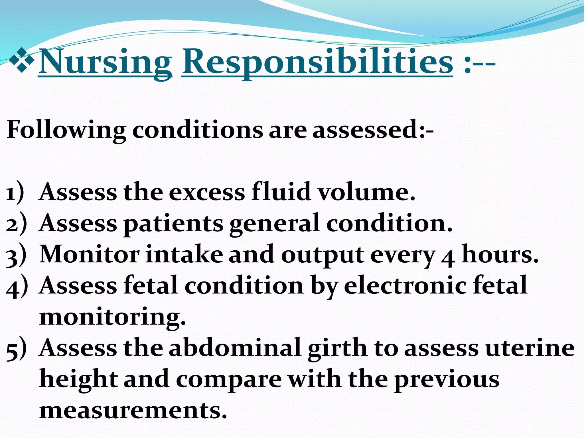 Nursing Responsibilities :--
Following conditions are assessed:-
1) Assess the excess fluid volume.
2) Assess patients general condition.
3) Monitor intake and output every 4 hours.
4) Assess fetal condition by electronic fetal
monitoring.
5) Assess the abdominal girth to assess uterine
height and compare with the previous
measurements.
 