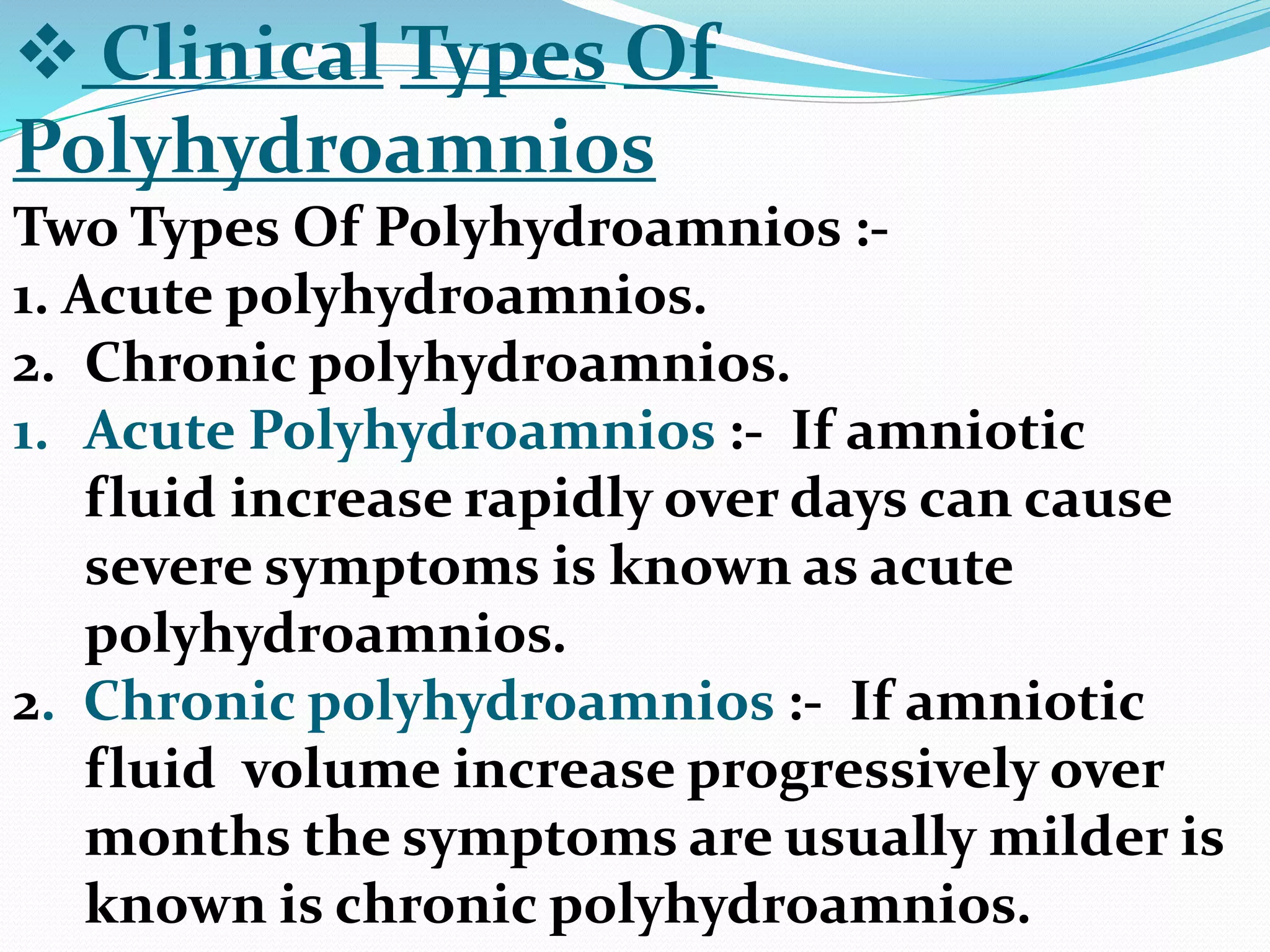  Clinical Types Of
Polyhydroamnios
Two Types Of Polyhydroamnios :-
1. Acute polyhydroamnios.
2. Chronic polyhydroamnios.
1. Acute Polyhydroamnios :- If amniotic
fluid increase rapidly over days can cause
severe symptoms is known as acute
polyhydroamnios.
2. Chronic polyhydroamnios :- If amniotic
fluid volume increase progressively over
months the symptoms are usually milder is
known is chronic polyhydroamnios.
 