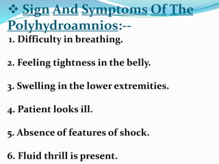  Sign And Symptoms Of The
Polyhydroamnios:--
1. Difficulty in breathing.
2. Feeling tightness in the belly.
3. Swelling in the lower extremities.
4. Patient looks ill.
5. Absence of features of shock.
6. Fluid thrill is present.
 