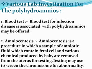Various Lab Investigation For
The polyhydroamnios :-
1. Blood test :- Blood test for infection
disease is associated with polyhydroamnios
may be offered.
2. Amniocentesis :- Amniocentesis is a
procedure in which a sample of amniotic
fluid which contain fetal cell and various
chemical produced by baby are removed
from the uterus for testing.Testing may use
to screen the chromosome for abnormality.
 