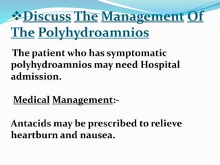 Discuss The Management Of
The Polyhydroamnios
The patient who has symptomatic
polyhydroamnios may need Hospital
admission.
Medical Management:-
Antacids may be prescribed to relieve
heartburn and nausea.
 