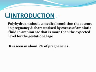 INTRODUCTION :-
Polyhydroamnios is a medical condition that occurs
in pregnancy & charactorised by excess of amniotic
fluid in amnion sac that is more than the expected
level for the gestational age
It is seen in about 1% of pregnancies .
 