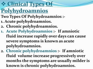  Clinical Types Of
Polyhydroamnios
Two Types Of Polyhydroamnios :-
1. Acute polyhydroamnios.
2. Chronic polyhydroamnios.
1. Acute Polyhydroamnios :- If amniotic
fluid increase rapidly over days can cause
severe symptoms is known as acute
polyhydroamnios.
2. Chronic polyhydroamnios :- If amniotic
fluid volume increase progressively over
months the symptoms are usually milder is
known is chronic polyhydroamnios.
 
