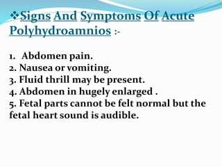 Signs And Symptoms Of Acute
Polyhydroamnios :-
1. Abdomen pain.
2. Nausea or vomiting.
3. Fluid thrill may be present.
4. Abdomen in hugely enlarged .
5. Fetal parts cannot be felt normal but the
fetal heart sound is audible.
 