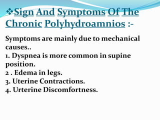 Sign And Symptoms Of The
Chronic Polyhydroamnios :-
Symptoms are mainly due to mechanical
causes..
1. Dyspnea is more common in supine
position.
2 . Edema in legs.
3. Uterine Contractions.
4. Urterine Discomfortness.
 