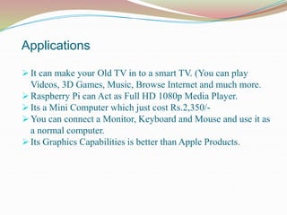 Applications
 It can make your Old TV in to a smart TV. (You can play
Videos, 3D Games, Music, Browse Internet and much more.
 Raspberry Pi can Act as Full HD 1080p Media Player.
 Its a Mini Computer which just cost Rs.2,350/-
 You can connect a Monitor, Keyboard and Mouse and use it as
a normal computer.
 Its Graphics Capabilities is better than Apple Products.
 