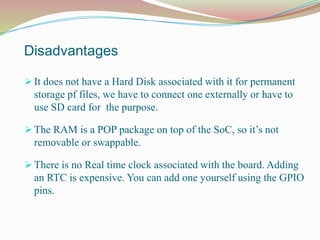 Disadvantages
 It does not have a Hard Disk associated with it for permanent
storage pf files, we have to connect one externally or have to
use SD card for the purpose.
 The RAM is a POP package on top of the SoC, so it’s not
removable or swappable.
 There is no Real time clock associated with the board. Adding
an RTC is expensive. You can add one yourself using the GPIO
pins.
 