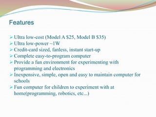 Features
 Ultra low-cost (Model A $25, Model B $35)
 Ultra low-power ~1W
 Credit-card sized, fanless, instant start-up
 Complete easy-to-program computer
 Provide a fun environment for experimenting with
programming and electronics
 Inexpensive, simple, open and easy to maintain computer for
schools
 Fun computer for children to experiment with at
home(programming, robotics, etc...)
 