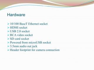 Hardware
 10/100 BaseT Ethernet socket
 HDMI socket
 USB 2.0 socket
 RCA video socket
 SD card socket
 Powered from microUSB socket
 3.5mm audio out jack
 Header footprint for camera connection
 