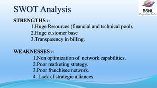 BSNLSWOT Analysis
STRENGTHS :-
1.Huge Resources (financial and technical pool).
2.Huge customer base.
3.Transparency in billing.
WEAKNESSES :-
1.Non optimization of network capabilities.
2.Poor marketing strategy.
3.Poor franchisee network.
4. Lack of strategic alliances.
 