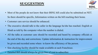 BSNL
SUGGESTION
• Most of the people do not know that their BSNL bill could also be submitted on NET.
So there should be specific, Information written on the bill reaching their home.
• Customer care service should be enhanced.
• The executive should talk to the caller in the language he/she has reached. English or
Hindi as told by the computer when the number is dialed.
• All the talks at customer care should be recorded and heard by company officials at
the end of the day and corrections. Update information & instruction for improvement
be given and recorded some where to know the efficiency of the person.
• Sim checking facility should be made available at each Franchisee.
• Detailed Bill should always be given free of cost to subscriber.
 