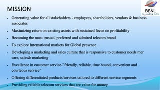 BSNLMISSION
 Generating value for all stakeholders - employees, shareholders, vendors & business
associates
 Maximizing return on existing assets with sustained focus on profitability
 Becoming the most trusted, preferred and admired telecom brand
 To explore International markets for Global presence
 Developing a marketing and sales culture that is responsive to customer needs mer
care, sales& marketing
 Excellence in customer service-”friendly, reliable, time bound, convenient and
courteous service”
 Offering differentiated products/services tailored to different service segments
 Providing reliable telecom services that are value for money
 