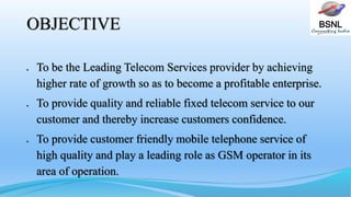 BSNLOBJECTIVE
 To be the Leading Telecom Services provider by achieving
higher rate of growth so as to become a profitable enterprise.
 To provide quality and reliable fixed telecom service to our
customer and thereby increase customers confidence.
 To provide customer friendly mobile telephone service of
high quality and play a leading role as GSM operator in its
area of operation.
 