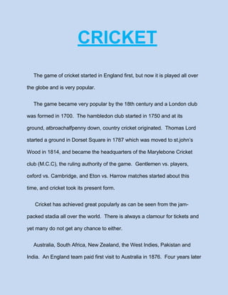 CRICKET
The game of cricket started in England first, but now it is played all over
the globe and is very popular.
The game became very popular by the 18th century and a London club
was formed in 1700. The hambledon club started in 1750 and at its
ground, atbroachalfpenny down, country cricket originated. Thomas Lord
started a ground in Dorset Square in 1787 which was moved to st.john’s
Wood in 1814, and became the headquarters of the Marylebone Cricket
club (M.C.C), the ruling authority of the game. Gentlemen vs. players,
oxford vs. Cambridge, and Eton vs. Harrow matches started about this
time, and cricket took its present form.
Cricket has achieved great popularly as can be seen from the jampacked stadia all over the world. There is always a clamour for tickets and
yet many do not get any chance to either.
Australia, South Africa, New Zealand, the West Indies, Pakistan and
India. An England team paid first visit to Australia in 1876. Four years later

 