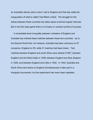an Australian eleven paid a return visit to England and that was really the
inauguration of what is called Test Match cricket. The struggle for the
Ashes between these countries has taken place at almost regular intervals.
But in the first class game there is no trophy or outward symbol of success.
A remarkable level of equality between cricketers of England and
Australia has marked these matches between these two countries. Up to
the Second World War, for instance, Australia had been victorious on 57
occasions, England on 55, while 31 matches had been drawn. Test
matches between England and south Africa were started in1907, between
England and the West Indies in 1928, between England and New Zealand
in 1929, and between England and India in 1932. In 1942, Australia and
South Africa sent teams to England simultaneously to take part in a
triangular tournament, but the experiment has never been repeated.

 