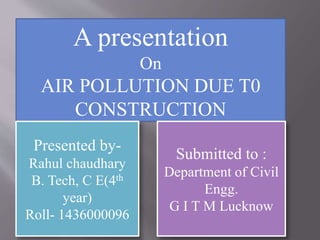 A presentation
On
AIR POLLUTION DUE T0
CONSTRUCTION
Presented by-
Rahul chaudhary
B. Tech, C E(4th
year)
Roll- 1436000096
Submitted to :
Department of Civil
Engg.
G I T M Lucknow
 