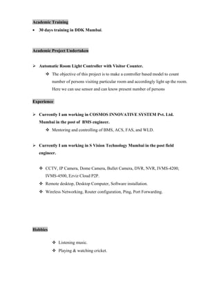 Academic Training
• 30 days training in DDK Mumbai.
Academic Project Undertaken
 Automatic Room Light Controller with Visitor Counter.
 The objective of this project is to make a controller based model to count
number of persons visiting particular room and accordingly light up the room.
Here we can use sensor and can know present number of persons
Experience
 Currently I am working in COSMOS INNOVATIVE SYSTEM Pvt. Ltd.
Mumbai in the post of BMS engineer.
 Mentoring and controlling of BMS, ACS, FAS, and WLD.
 Currently I am working in S Vision Technology Mumbai in the post field
engineer.
 CCTV, IP Camera, Dome Camera, Bullet Camera, DVR, NVR, IVMS-4200,
IVMS-4500, Ezviz Cloud P2P.
 Remote desktop, Desktop Computer, Software installation.
 Wireless Networking, Router configuration, Ping, Port Forwarding.
Hobbies
 Listening music.
 Playing & watching cricket.
 