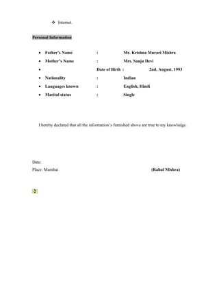  Internet.
Personal Information
• Father’s Name : Mr. Krishna Murari Mishra
• Mother’s Name : Mrs. Sanju Devi
• Date of Birth : 2nd, August, 1993
• Nationality : Indian
• Languages known : English, Hindi
• Marital status : Single
I hereby declared that all the information’s furnished above are true to my knowledge.
Date:
Place: Mumbai (Rahul Mishra)
 