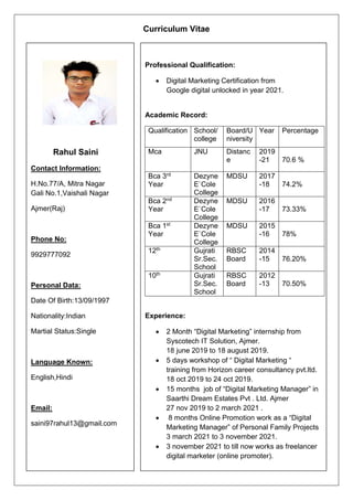 Rahul Saini
Contact Information:
H.No.77/A, Mitra Nagar
Gali No.1,Vaishali Nagar
Ajmer(Raj)
Phone No:
9929777092
Personal Data:
Date Of Birth:13/09/1997
Nationality:Indian
Martial Status:Single
Language Known:
English,Hindi
Email:
saini97rahul13@gmail.com
Professional Qualification:
 Digital Marketing Certification from
Google digital unlocked in year 2021.
Academic Record:
Qualification School/
college
Board/U
niversity
Year Percentage
Mca JNU Distanc
e
2019
-21 70.6 %
Bca 3rd
Year
Dezyne
E`Cole
College
MDSU 2017
-18 74.2%
Bca 2nd
Year
Dezyne
E`Cole
College
MDSU 2016
-17 73.33%
Bca 1st
Year
Dezyne
E`Cole
College
MDSU 2015
-16 78%
12th Gujrati
Sr.Sec.
School
RBSC
Board
2014
-15 76.20%
10th Gujrati
Sr.Sec.
School
RBSC
Board
2012
-13 70.50%
Experience:
 2 Month “Digital Marketing” internship from
Syscotech IT Solution, Ajmer.
18 june 2019 to 18 august 2019.
 5 days workshop of “ Digital Marketing “
training from Horizon career consultancy pvt.ltd.
18 oct 2019 to 24 oct 2019.
 15 months job of “Digital Marketing Manager” in
Saarthi Dream Estates Pvt . Ltd. Ajmer
27 nov 2019 to 2 march 2021 .
 8 months Online Promotion work as a “Digital
Marketing Manager” of Personal Family Projects
3 march 2021 to 3 november 2021.
 3 november 2021 to till now works as freelancer
digital marketer (online promoter).
Curriculum Vitae
 