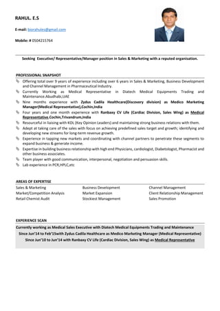 Seeking Executive/ Representative/Manager position in Sales & Marketing with a reputed organisation.
PROFESSIONAL SNAPSHOT
 Offering total over 9 years of experience including over 6 years in Sales & Marketing, Business Development
and Channel Management in Pharmaceutical Industry.
 Currently Working as Medical Representative in Diatech Medical Equipments Trading and
Maintenance.Abudhabi,UAE
 Nine months experience with Zydus Cadila Healthcare(Discovery division) as Medico Marketing
Manager(Medical Representative),Cochin,India
 Four years and one month experience with Ranbaxy CV Life (Cardiac Division, Sales Wing) as Medical
Representative,Cochin,Trivandrum,India
 Resourceful in liaising with KOL (Key Opinion Leaders) and maintaining strong business relations with them.
 Adept at taking care of the sales with focus on achieving predefined sales target and growth; identifying and
developing new streams for long-term revenue growth.
 Experience in tapping new markets and coordinating with channel partners to penetrate these segments to
expand business & generate income.
 Expertise in building business relationship with high end Physicians, cardiologist, Diabetologist, Pharmacist and
other business associates.
 Team player with good communication, interpersonal, negotiation and persuasion skills.
 Lab experience in PCR,HPLC,etc
AREAS OF EXPERTISE
Sales & Marketing Business Development Channel Management
Market/Competition Analysis Market Expansion Client Relationship Management
Retail Chemist Audit Stockiest Management Sales Promotion
EXPERIENCE SCAN
Currently working as Medical Sales Executive with Diatech Medical Equipments Trading and Maintenance
Since Jun’14 to Feb’15with Zydus Cadila Healthcare as Medico Marketing Manager (Medical Representative)
Since Jun’10 to Jun’14 with Ranbaxy CV Life (Cardiac Division, Sales Wing) as Medical Representative
RAHUL. E.S
E-mail: biorahules@gmail.com
Mobile: # 0504215764
 