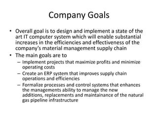 Company Goals
• Overall goal is to design and implement a state of the
art IT computer system which will enable substantial
increases in the efficiencies and effectiveness of the
company’s material management supply chain
• The main goals are to
– Implement projects that maximize profits and minimize
operating costs
– Create an ERP system that improves supply chain
operations and efficiencies
– Formalize processes and control systems that enhances
the managements ability to manage the new
additions, replacements and maintainance of the natural
gas pipeline infrastructure
 