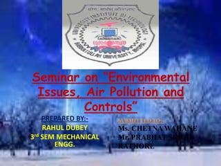 Seminar on “Environmental
Issues, Air Pollution and
Controls”
PREPARED BY:-
RAHUL DUBEY
3rd SEM MECHANICAL
ENGG.
SUBMITTED TO:-
Ms. CHETNA WAHANE
Mr. PRABHAT SINGH
RATHORE
 