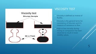 VISCOSITY TEST
 Viscosity is defined as inverse of
fluidity.
 Viscosity is the general terms for
consistency of bitumen and it’s
measure of resistance to flow.
 High or low viscosity during
mixing or compaction has been
observed to result in lower
stability values.
5
 