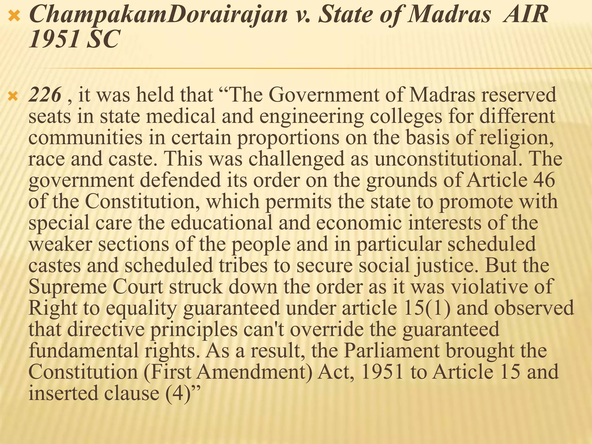  ChampakamDorairajan v. State of Madras AIR
1951 SC
 226 , it was held that “The Government of Madras reserved
seats in state medical and engineering colleges for different
communities in certain proportions on the basis of religion,
race and caste. This was challenged as unconstitutional. The
government defended its order on the grounds of Article 46
of the Constitution, which permits the state to promote with
special care the educational and economic interests of the
weaker sections of the people and in particular scheduled
castes and scheduled tribes to secure social justice. But the
Supreme Court struck down the order as it was violative of
Right to equality guaranteed under article 15(1) and observed
that directive principles can't override the guaranteed
fundamental rights. As a result, the Parliament brought the
Constitution (First Amendment) Act, 1951 to Article 15 and
inserted clause (4)”
 