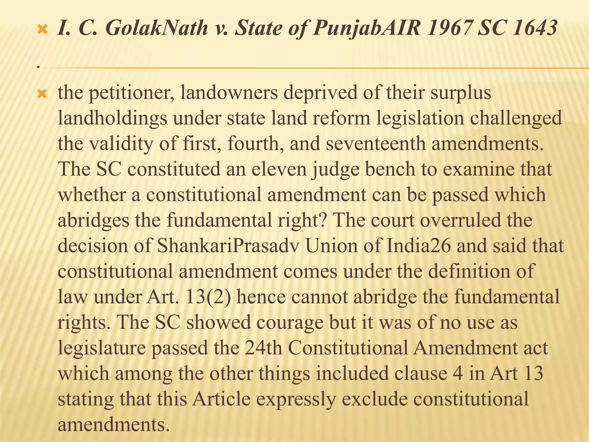 I. C. GolakNath v. State of PunjabAIR 1967 SC 1643
.
 the petitioner, landowners deprived of their surplus
landholdings under state land reform legislation challenged
the validity of first, fourth, and seventeenth amendments.
The SC constituted an eleven judge bench to examine that
whether a constitutional amendment can be passed which
abridges the fundamental right? The court overruled the
decision of ShankariPrasadv Union of India26 and said that
constitutional amendment comes under the definition of
law under Art. 13(2) hence cannot abridge the fundamental
rights. The SC showed courage but it was of no use as
legislature passed the 24th Constitutional Amendment act
which among the other things included clause 4 in Art 13
stating that this Article expressly exclude constitutional
amendments.
 