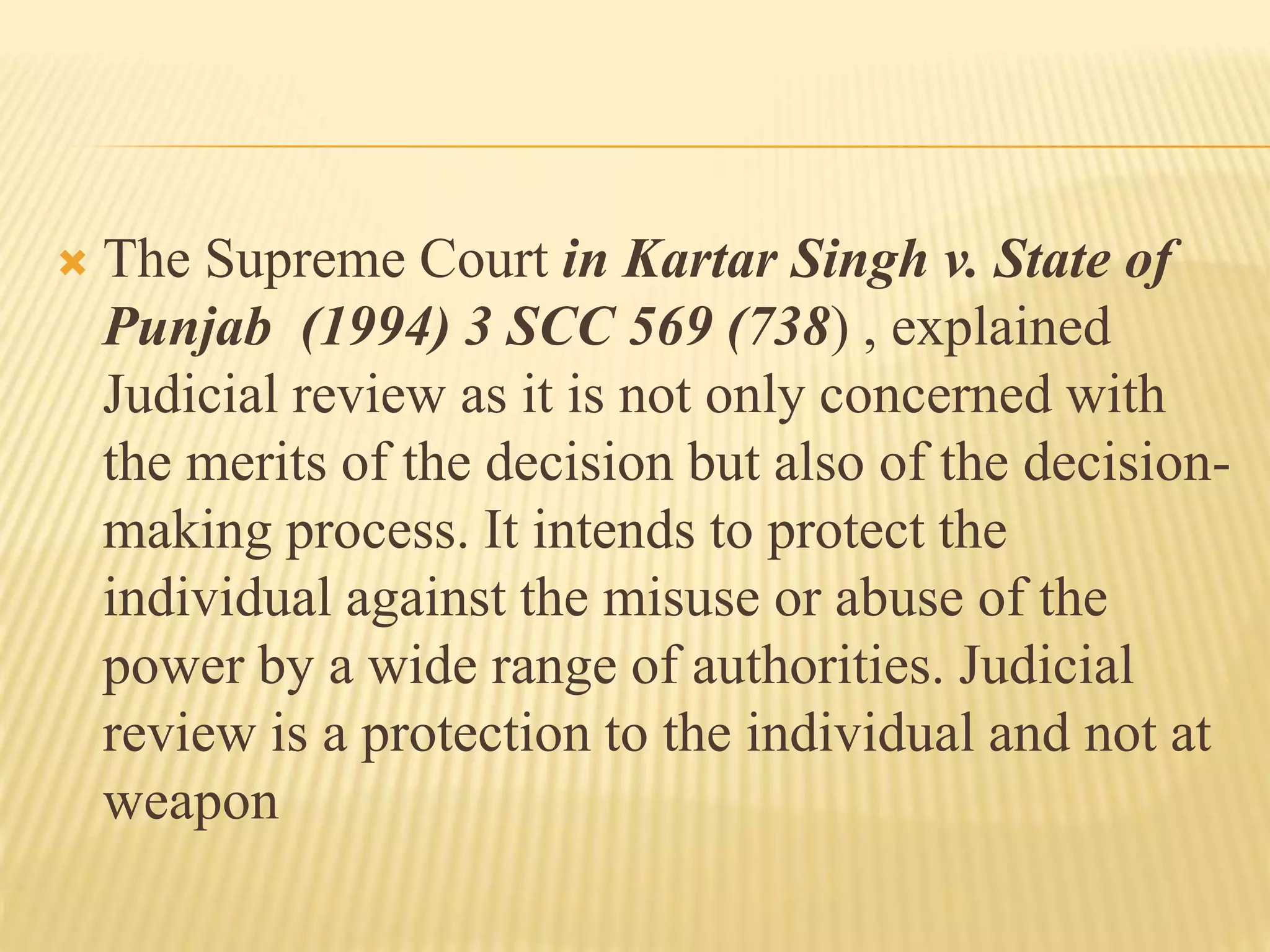  The Supreme Court in Kartar Singh v. State of
Punjab (1994) 3 SCC 569 (738) , explained
Judicial review as it is not only concerned with
the merits of the decision but also of the decision-
making process. It intends to protect the
individual against the misuse or abuse of the
power by a wide range of authorities. Judicial
review is a protection to the individual and not at
weapon
 