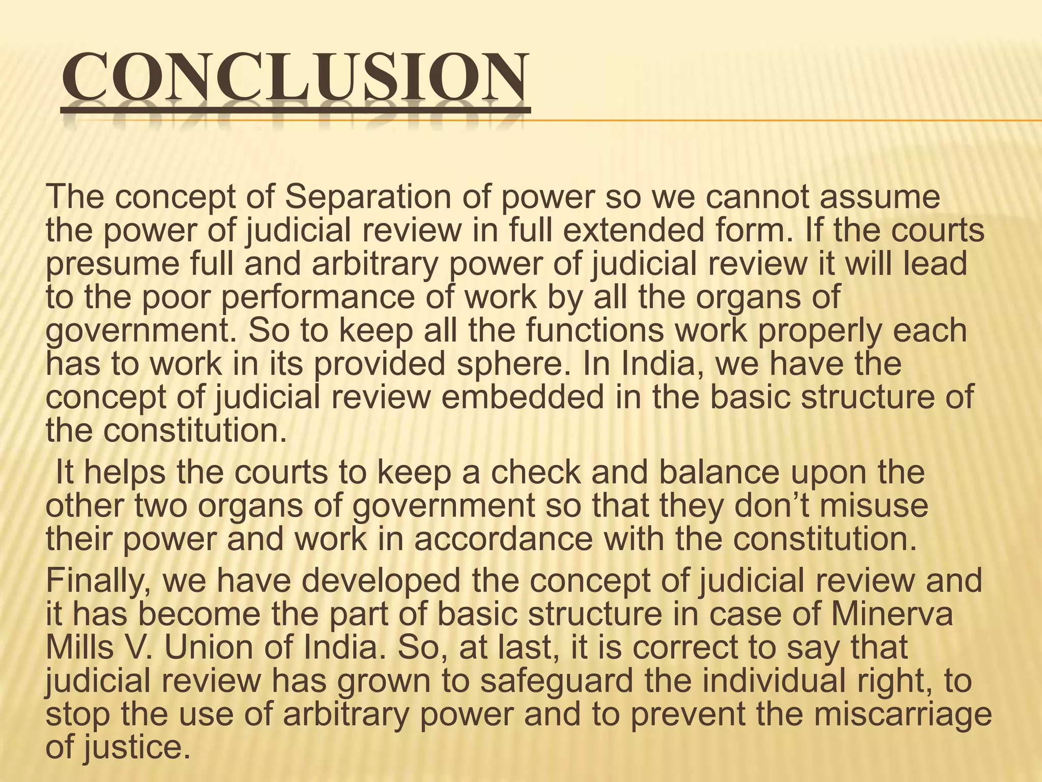 CONCLUSION
The concept of Separation of power so we cannot assume
the power of judicial review in full extended form. If the courts
presume full and arbitrary power of judicial review it will lead
to the poor performance of work by all the organs of
government. So to keep all the functions work properly each
has to work in its provided sphere. In India, we have the
concept of judicial review embedded in the basic structure of
the constitution.
It helps the courts to keep a check and balance upon the
other two organs of government so that they don’t misuse
their power and work in accordance with the constitution.
Finally, we have developed the concept of judicial review and
it has become the part of basic structure in case of Minerva
Mills V. Union of India. So, at last, it is correct to say that
judicial review has grown to safeguard the individual right, to
stop the use of arbitrary power and to prevent the miscarriage
of justice.
 