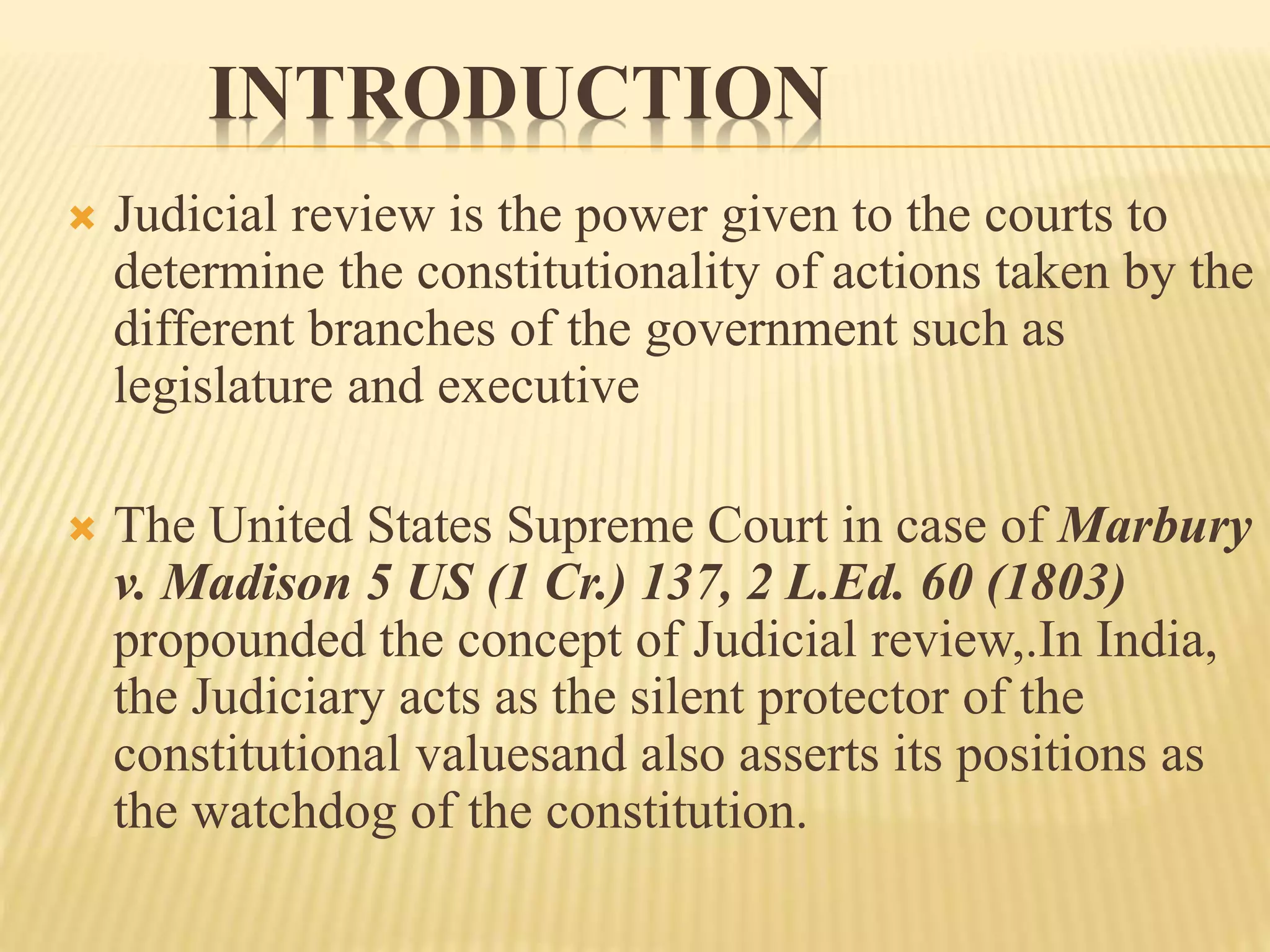 INTRODUCTION
 Judicial review is the power given to the courts to
determine the constitutionality of actions taken by the
different branches of the government such as
legislature and executive
 The United States Supreme Court in case of Marbury
v. Madison 5 US (1 Cr.) 137, 2 L.Ed. 60 (1803)
propounded the concept of Judicial review,.In India,
the Judiciary acts as the silent protector of the
constitutional valuesand also asserts its positions as
the watchdog of the constitution.
 