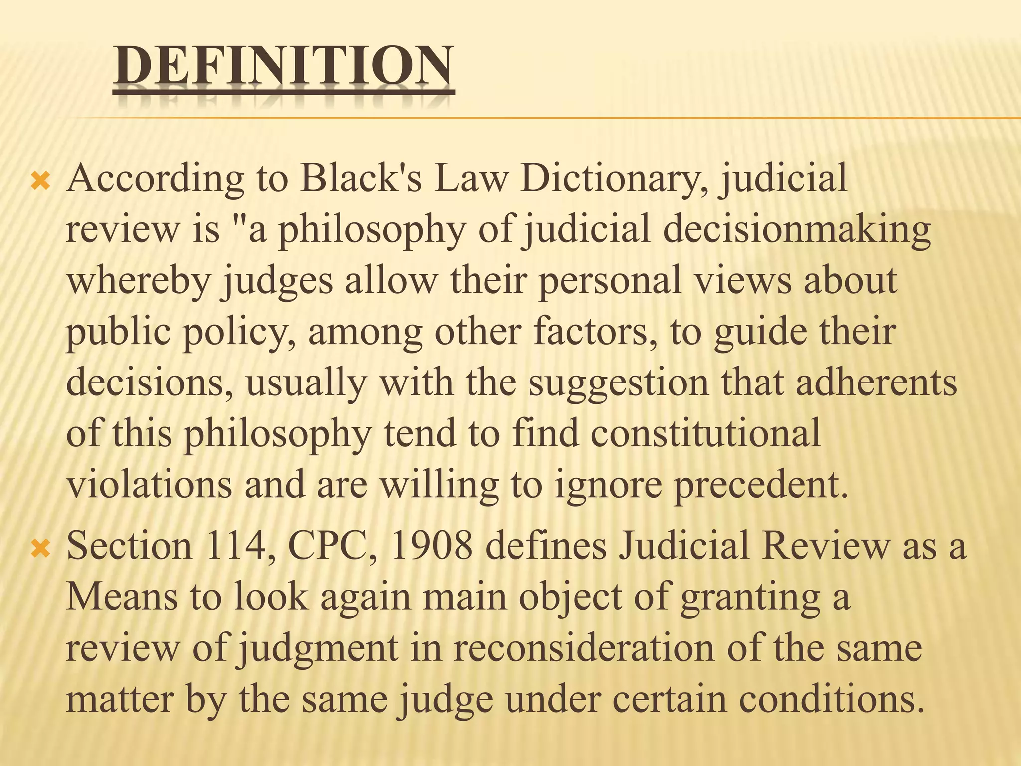 DEFINITION
 According to Black's Law Dictionary, judicial
review is "a philosophy of judicial decisionmaking
whereby judges allow their personal views about
public policy, among other factors, to guide their
decisions, usually with the suggestion that adherents
of this philosophy tend to find constitutional
violations and are willing to ignore precedent.
 Section 114, CPC, 1908 defines Judicial Review as a
Means to look again main object of granting a
review of judgment in reconsideration of the same
matter by the same judge under certain conditions.
 