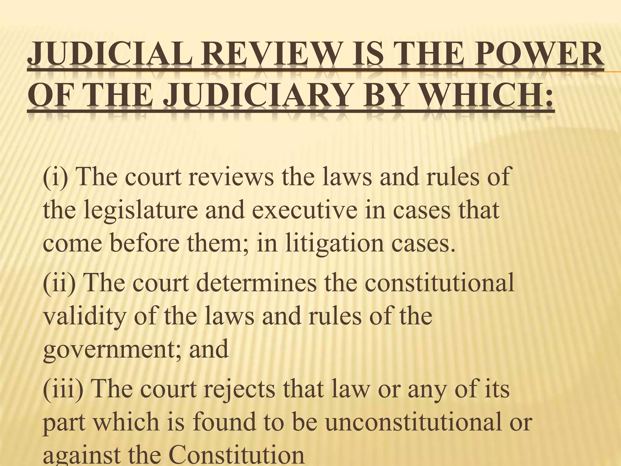 JUDICIAL REVIEW IS THE POWER
OF THE JUDICIARY BY WHICH:
(i) The court reviews the laws and rules of
the legislature and executive in cases that
come before them; in litigation cases.
(ii) The court determines the constitutional
validity of the laws and rules of the
government; and
(iii) The court rejects that law or any of its
part which is found to be unconstitutional or
against the Constitution
 