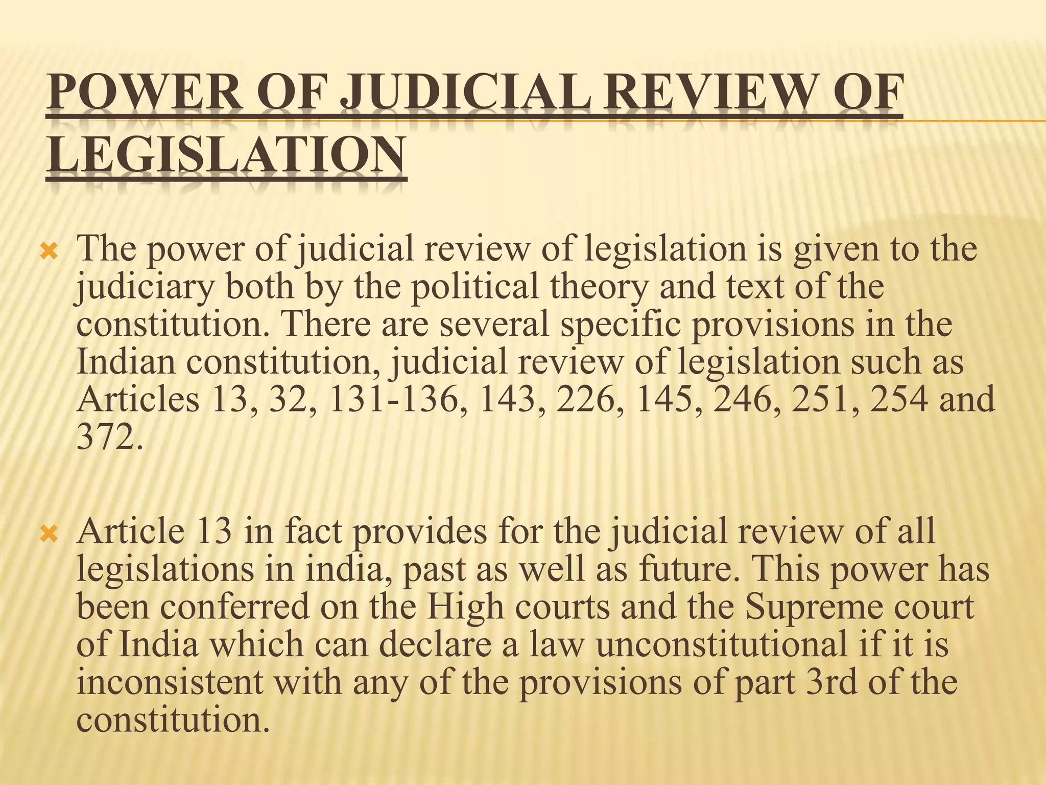 POWER OF JUDICIAL REVIEW OF
LEGISLATION
 The power of judicial review of legislation is given to the
judiciary both by the political theory and text of the
constitution. There are several specific provisions in the
Indian constitution, judicial review of legislation such as
Articles 13, 32, 131-136, 143, 226, 145, 246, 251, 254 and
372.
 Article 13 in fact provides for the judicial review of all
legislations in india, past as well as future. This power has
been conferred on the High courts and the Supreme court
of India which can declare a law unconstitutional if it is
inconsistent with any of the provisions of part 3rd of the
constitution.
 