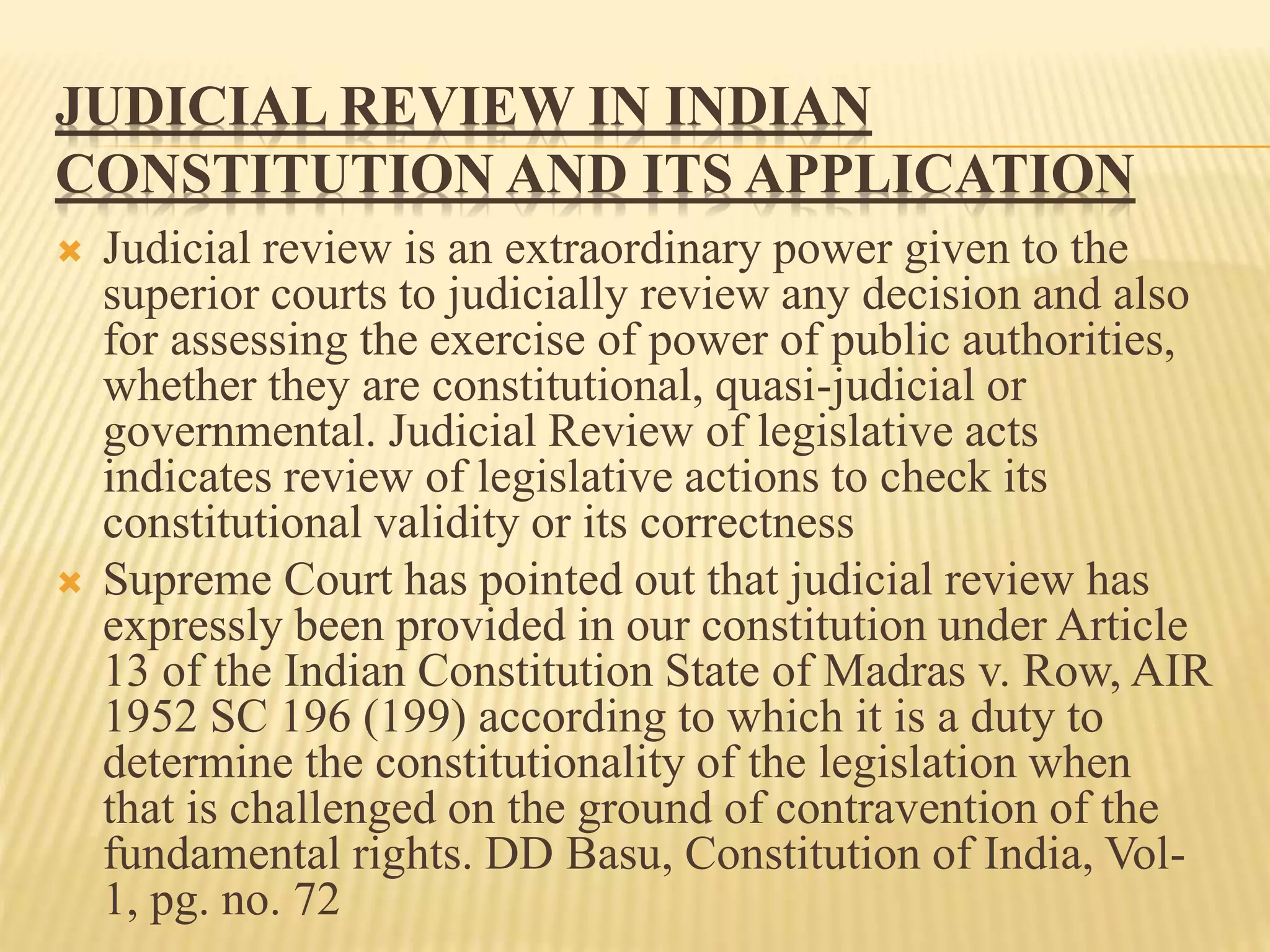 JUDICIAL REVIEW IN INDIAN
CONSTITUTION AND ITS APPLICATION
 Judicial review is an extraordinary power given to the
superior courts to judicially review any decision and also
for assessing the exercise of power of public authorities,
whether they are constitutional, quasi-judicial or
governmental. Judicial Review of legislative acts
indicates review of legislative actions to check its
constitutional validity or its correctness
 Supreme Court has pointed out that judicial review has
expressly been provided in our constitution under Article
13 of the Indian Constitution State of Madras v. Row, AIR
1952 SC 196 (199) according to which it is a duty to
determine the constitutionality of the legislation when
that is challenged on the ground of contravention of the
fundamental rights. DD Basu, Constitution of India, Vol-
1, pg. no. 72
 