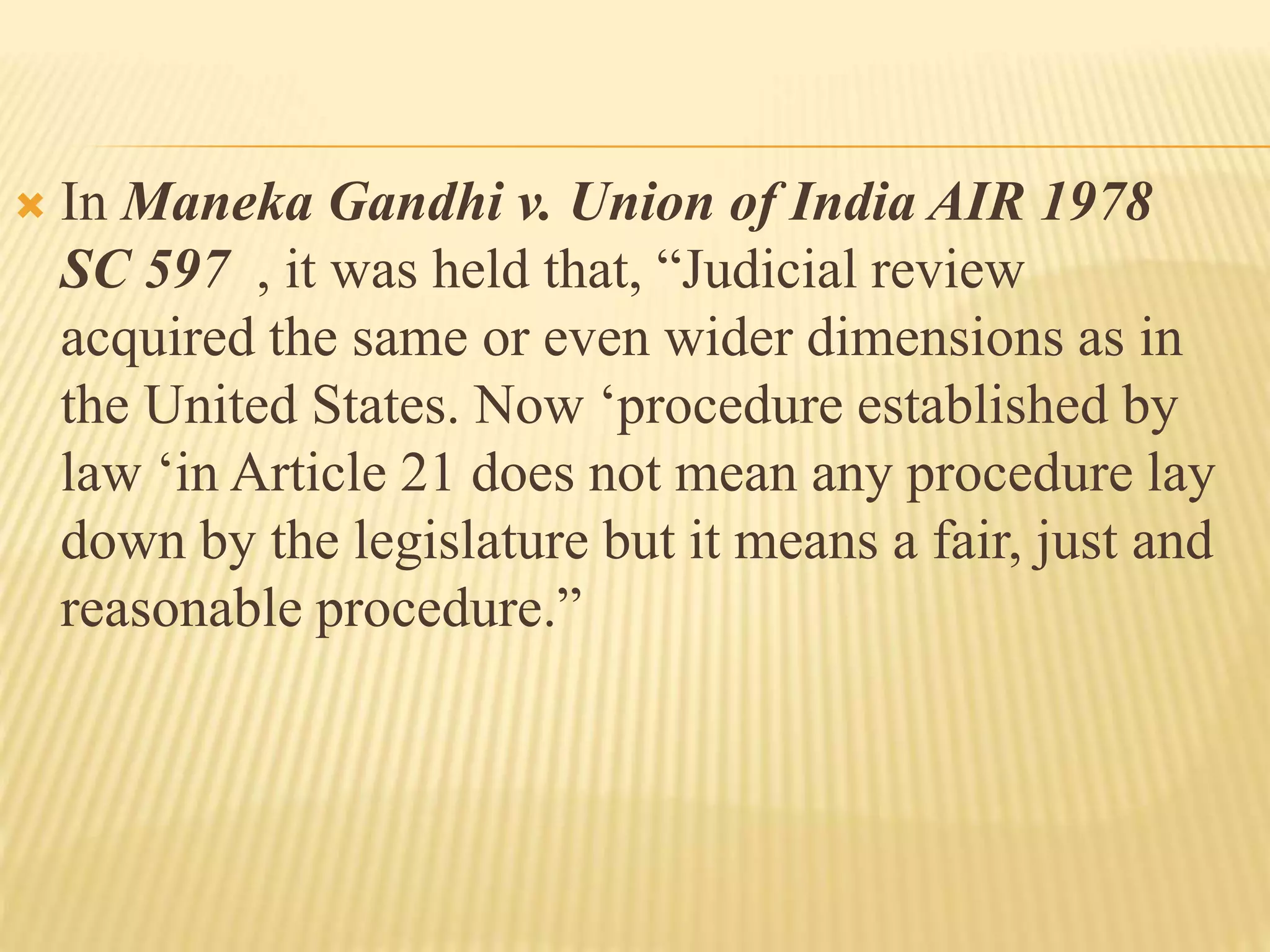  In Maneka Gandhi v. Union of India AIR 1978
SC 597 , it was held that, “Judicial review
acquired the same or even wider dimensions as in
the United States. Now ‘procedure established by
law ‘in Article 21 does not mean any procedure lay
down by the legislature but it means a fair, just and
reasonable procedure.”
 