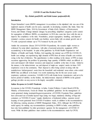 COVID 19 and Bio-Medical Waste
By:- Rahul gaur(B-09) and Rohit kumar panjwani(B-48)
Introduction
Proper biomedical waste (BMW) management in accordance to the stipulated rule was one of the
neglected aspects of health care for years, especially in developing countries like India. Since the
BMW Management Rules, 2016 by Government of India (GoI), Ministry of Environment,
Forest, and Climate Change initiated changes by prescribing simplified categories (color coded)
for segregation of different BMWs, an amendment in 2018 also came into force with the aim to
improve the compliance to the rules. Nonetheless, proper segregation, handling, and disposal
remained a serious concern for health care facilities across India with an annual growth rate of
7% with a projected estimate up to 775.5 tonnes/d by the year 2022.
Amidst the coronavirus disease 2019 (COVID-19) pandemic, the scenario might worsen as
evidenced by some initial experiences, with piles of personal protective equipment (PPE)
accumulating in the hospitals. In spite of the guidelines by World Health Organization and
Ministry of Health and Family Welfare, GoI regarding the rational use of PPE for COVID-19,
health care settings are experiencing high demand of PPE from all strata of health care workers
owing to the fear of infection. The apprehension is often resulting in the misuse of PPE on many
occasions aggravating the problem by generating huge quantity of BMWs which are difficult to
store and transport with limited resources and manpower available at the time of crisis. Added to
the menace, is the indiscriminate use and disposal of single-use surgical masks (at times N95
respirators) even in the community. Their disposal is often being carried on along with the
noninfectious kitchen/general waste from the household and residential areas where color-coded
BMW bins are difficult to be found. It is worth mentioning that for the new severe acute
respiratory syndrome coronavirus 2 (SARS CoV2) with fomite-borne transmission and yet to be
known period of viability on the fomites, the indiscriminate disposal of BMWs in the general
garbage provides an easy access to the largely susceptible community.
Indian Response to Covid19 Pandemic
In response to the COVID-19 pandemic in India, Central Pollution Control Board (CPCB),
Ministry of Environment, Forest & Climate has published guidelines for the management of
waste generated during treatment/diagnosis/quarantine of COVID-19 patients.These guidelines
have advocated use of double layered bags (using two bags), mandatory labeling of bags and
containers as “COVID-19 waste,” regular disinfection of dedicated trolleys, separate record
keeping of waste generated from COVID-19 isolation wards, in addition to the recommendation
for following existing practices of BMW Management Rules, 2016. Although the CPCB is the
nodal agency for making any recommendation pertaining to BMW in India, some guidelines
have also been published by other government agencies for the management of COVID-19
waste. While the latter guidelines must conform to the recommendations made by CPCB,
 