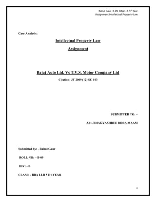 Rahul Gaur, B-09, BBA LLB 5th
Year
Assignment Intellectual Property Law
1
Case Analysis:
Intellectual Property Law
Assignment
Bajaj Auto Ltd. Vs T.V.S. Motor Company Ltd
Citation: JT 2009 (12) SC 103
SUBMITTED TO: –
Adv. BHAGYASHREE BORA MAAM
Submitted by: - Rahul Gaur
ROLL NO: – B-09
DIV: - B
CLASS: - BBA LLB 5TH YEAR
 